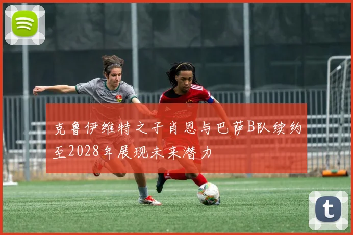 克鲁伊维特之子肖恩与巴萨B队续约至2028年展现未来潜力