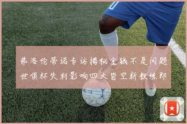 弗洛伦蒂诺专访揭秘金钱不是问题世俱杯失利影响四大皆空新教练即将到来