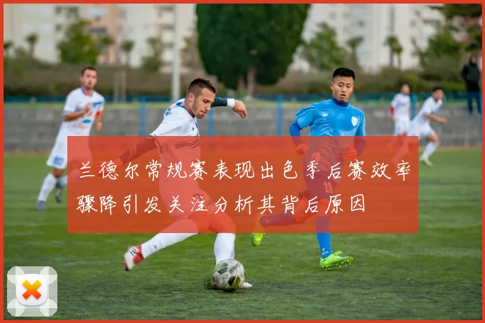 兰德尔常规赛表现出色季后赛效率骤降引发关注分析其背后原因