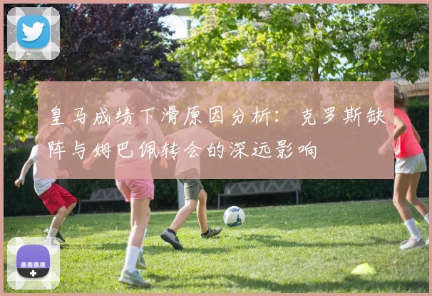 皇马成绩下滑原因分析：克罗斯缺阵与姆巴佩转会的深远影响