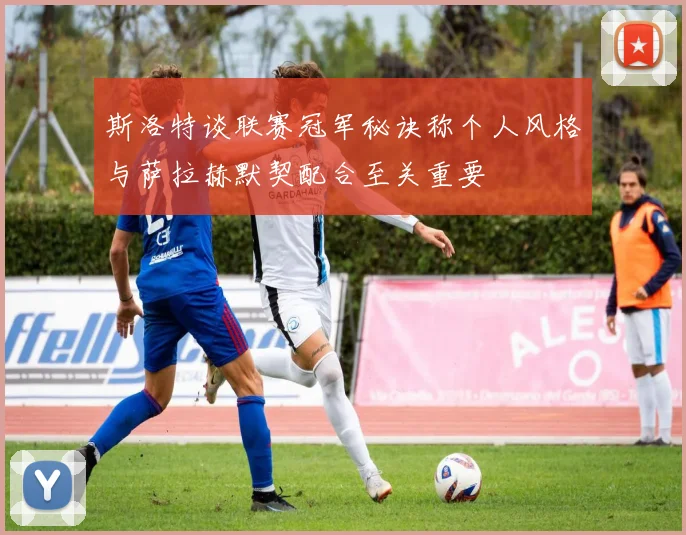 斯洛特谈联赛冠军秘诀称个人风格与萨拉赫默契配合至关重要