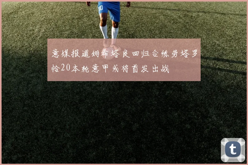 意媒报道姆希塔良回归合练劳塔罗恰20本轮意甲或将首发出战