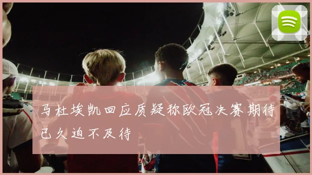 马杜埃凯回应质疑称欧冠决赛期待已久迫不及待