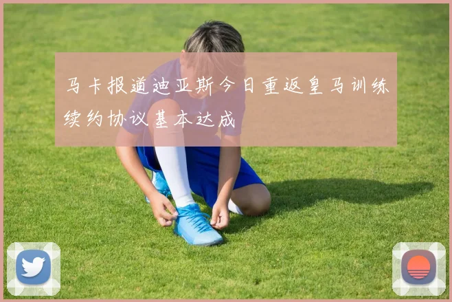 马卡报道迪亚斯今日重返皇马训练续约协议基本达成