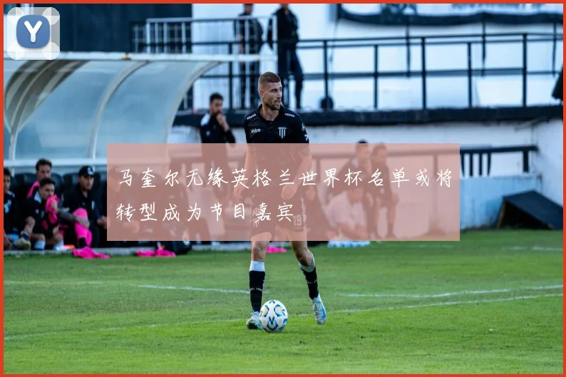 马奎尔无缘英格兰世界杯名单或将转型成为节目嘉宾