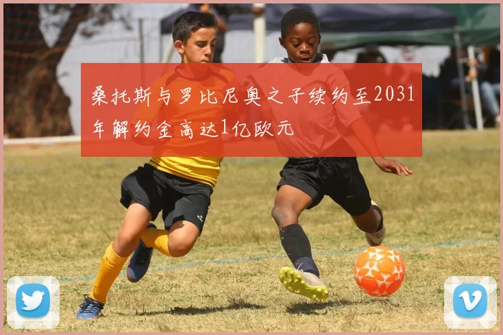 桑托斯与罗比尼奥之子续约至2031年解约金高达1亿欧元