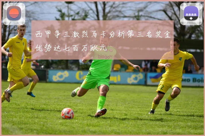 西甲争三激烈马卡分析第三名奖金优势达七百万欧元