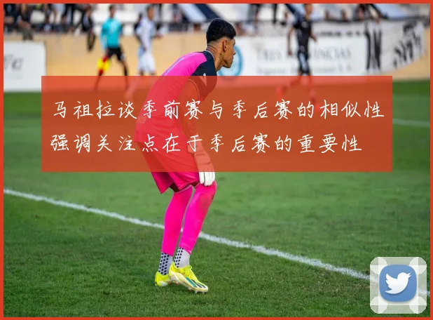 马祖拉谈季前赛与季后赛的相似性强调关注点在于季后赛的重要性
