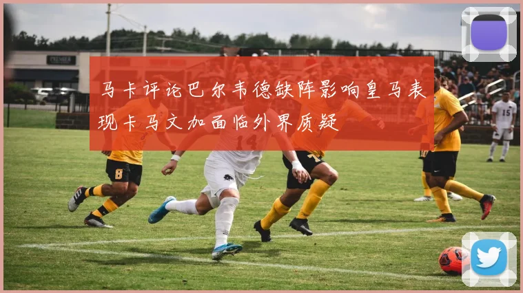 马卡评论巴尔韦德缺阵影响皇马表现卡马文加面临外界质疑
