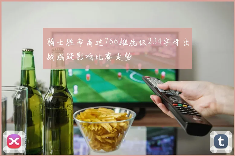 骑士胜率高达766雄鹿仅234字母出战成疑影响比赛走势