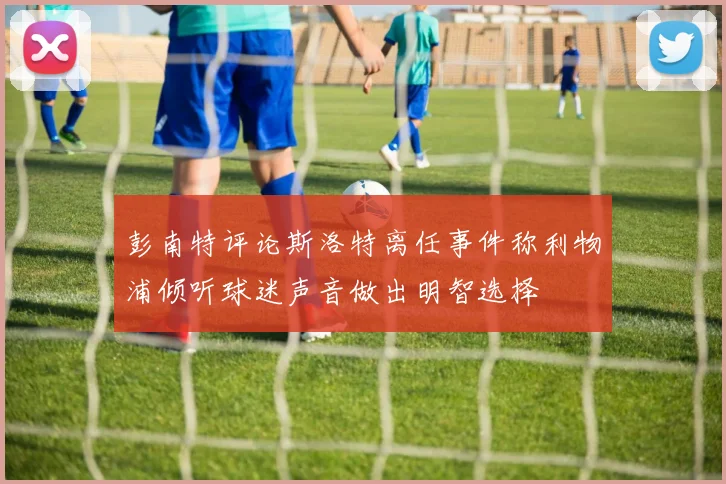 彭南特评论斯洛特离任事件称利物浦倾听球迷声音做出明智选择