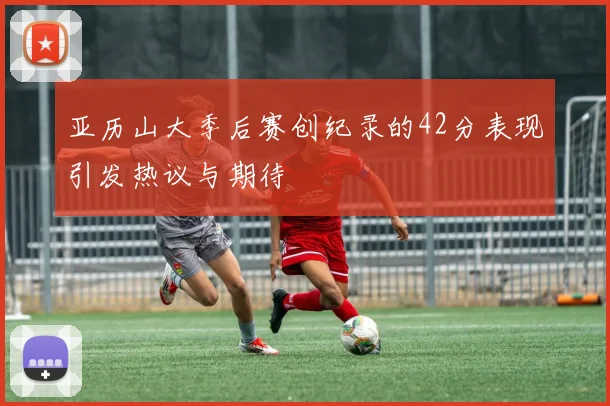 亚历山大季后赛创纪录的42分表现引发热议与期待