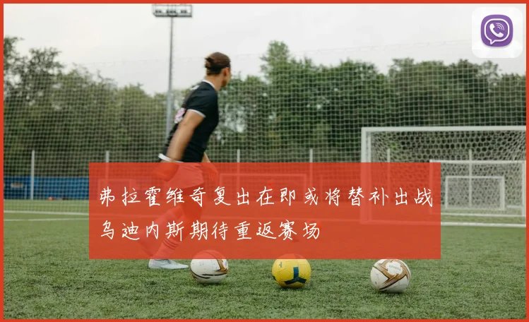 弗拉霍维奇复出在即或将替补出战乌迪内斯期待重返赛场
