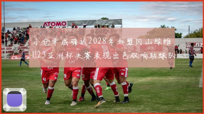 小仓幸成确认2028年加盟冈山绿雉U23亚洲杯决赛表现出色双响助球队夺冠