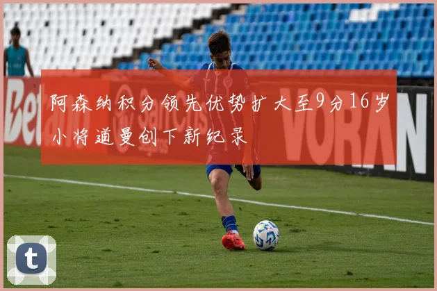 阿森纳积分领先优势扩大至9分16岁小将道曼创下新纪录