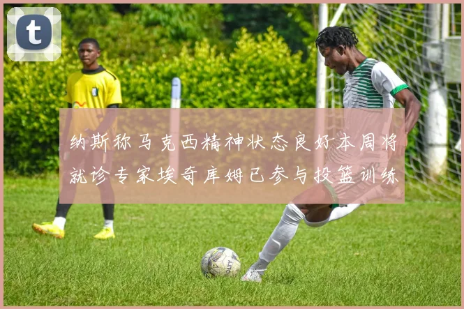 纳斯称马克西精神状态良好本周将就诊专家埃奇库姆已参与投篮训练