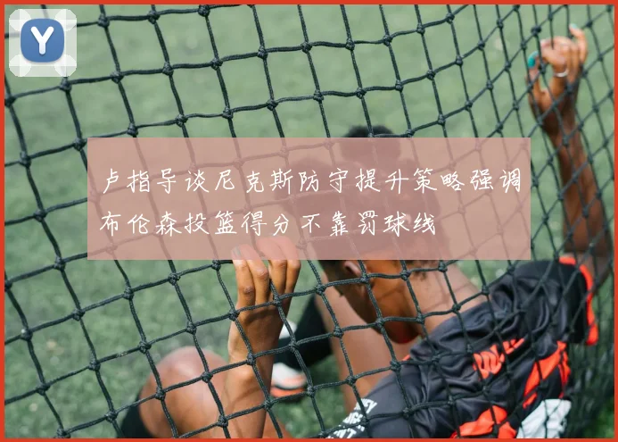 卢指导谈尼克斯防守提升策略强调布伦森投篮得分不靠罚球线