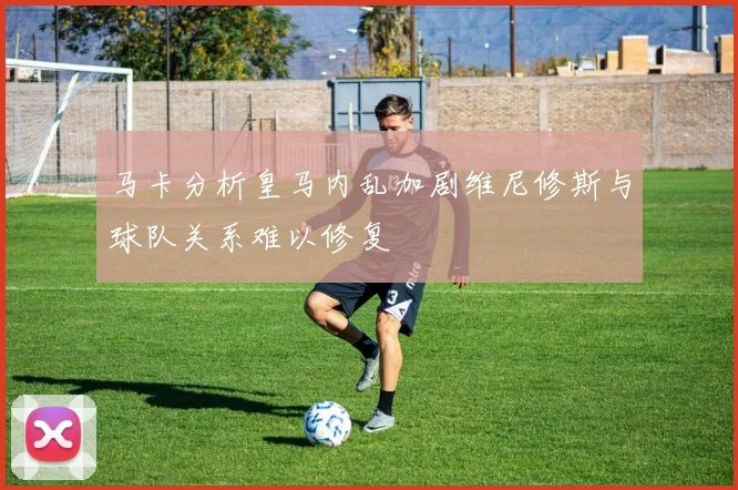 马卡分析皇马内乱加剧维尼修斯与球队关系难以修复