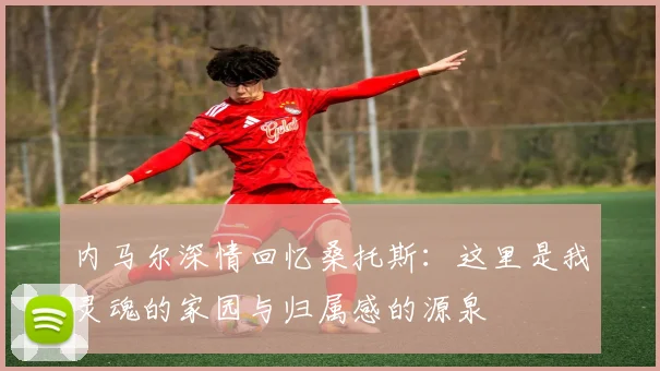 内马尔深情回忆桑托斯：这里是我灵魂的家园与归属感的源泉