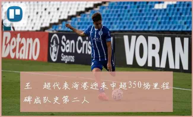 王燊超代表海港迎来中超350场里程碑成队史第二人