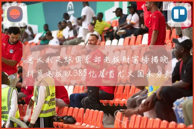 意大利足球俱乐部老板财富榜揭晓科莫老板以385亿居首尤文国米分列第六第七