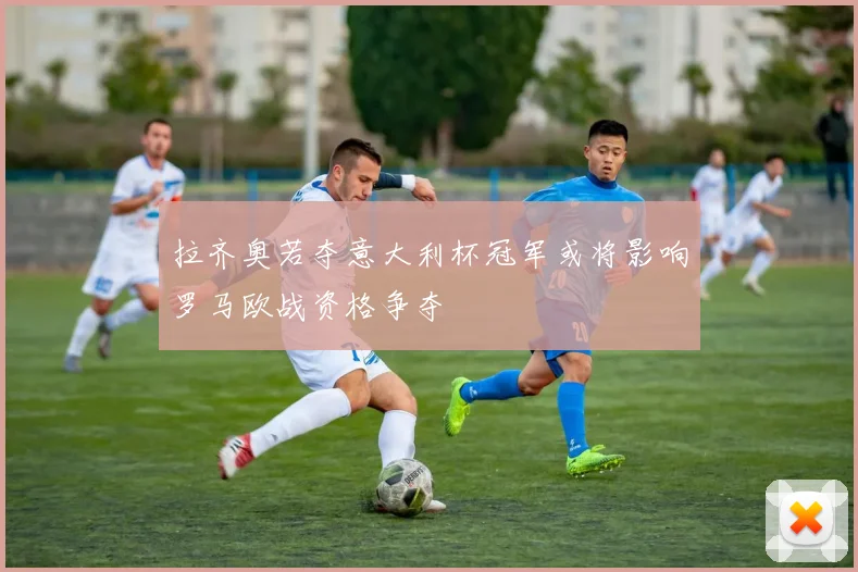 拉齐奥若夺意大利杯冠军或将影响罗马欧战资格争夺
