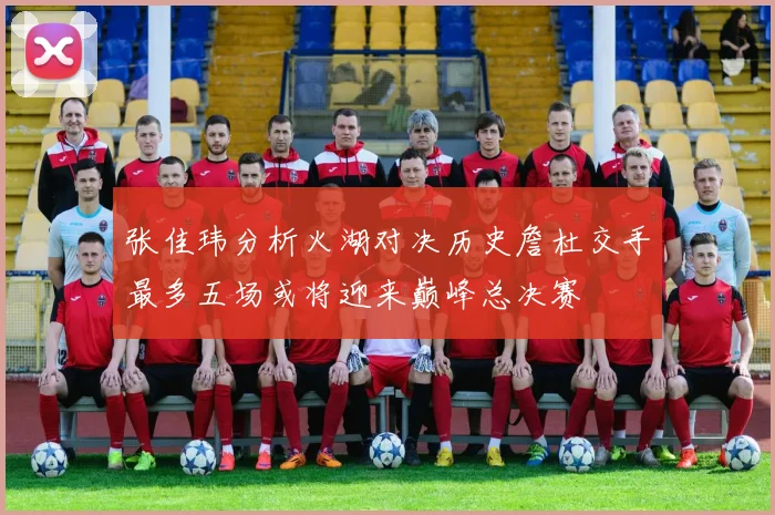张佳玮分析火湖对决历史詹杜交手最多五场或将迎来巅峰总决赛