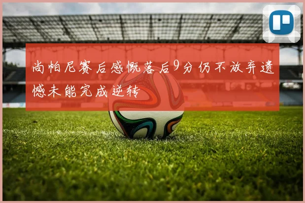 尚帕尼赛后感慨落后9分仍不放弃遗憾未能完成逆转