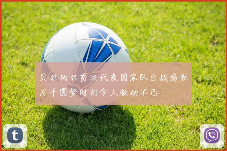 贝尔纳尔首次代表国家队出战感慨万千圆梦时刻令人激动不已