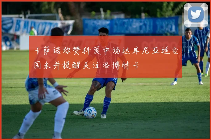 卡萨诺称赞科莫中场达库尼亚适合国米并提醒关注洛博特卡