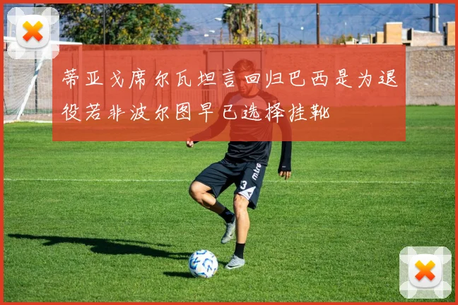 蒂亚戈席尔瓦坦言回归巴西是为退役若非波尔图早已选择挂靴